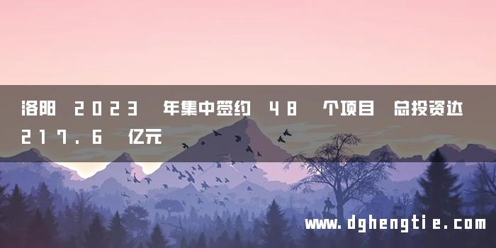 洛阳 2023 年集中签约 48 个项目 总投资达 217.6 亿元
